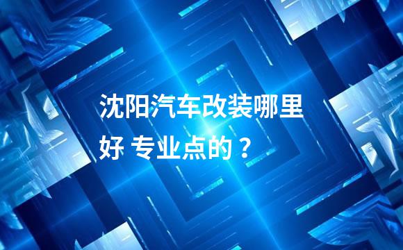 沈阳汽车改装哪里好 专业点的 ？